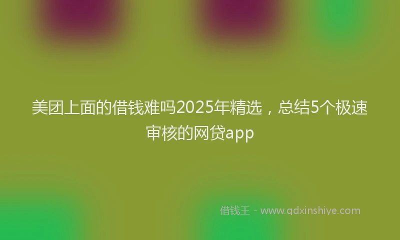 美团上面的借钱难吗2025年精选，总结5个极速审核的网贷app