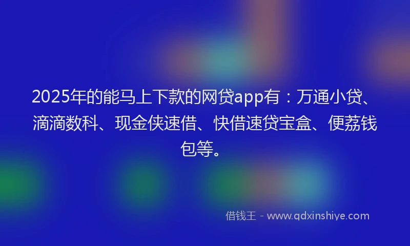 2025年的能马上下款的网贷app有：万通小贷、滴滴数科、现金侠速借、快借速贷宝盒、便荔钱包等。