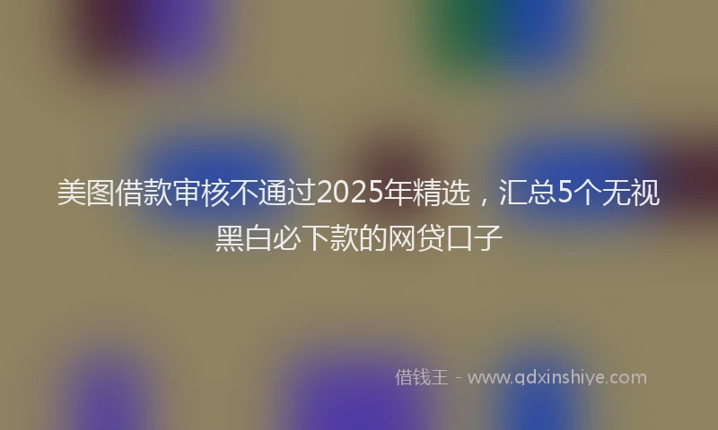美图借款审核不通过2025年精选，汇总5个无视黑白必下款的网贷口子
