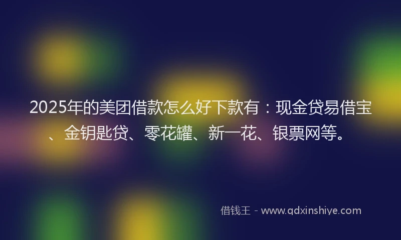 2025年的美团借款怎么好下款有：现金贷易借宝、金钥匙贷、零花罐、新一花、银票网等。