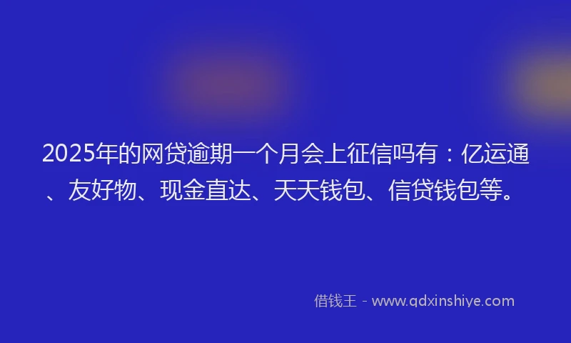2025年的网贷逾期一个月会上征信吗有：亿运通、友好物、现金直达、天天钱包、信贷钱包等。