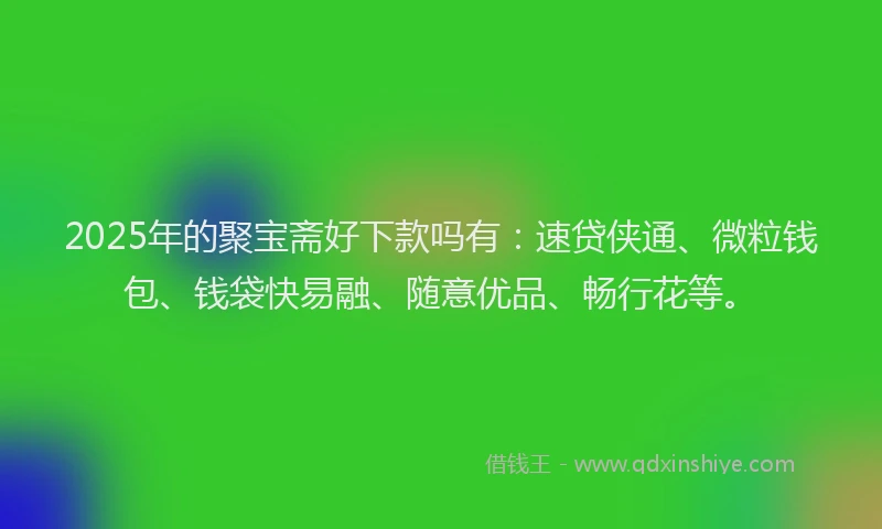 2025年的聚宝斋好下款吗有：速贷侠通、微粒钱包、钱袋快易融、随意优品、畅行花等。