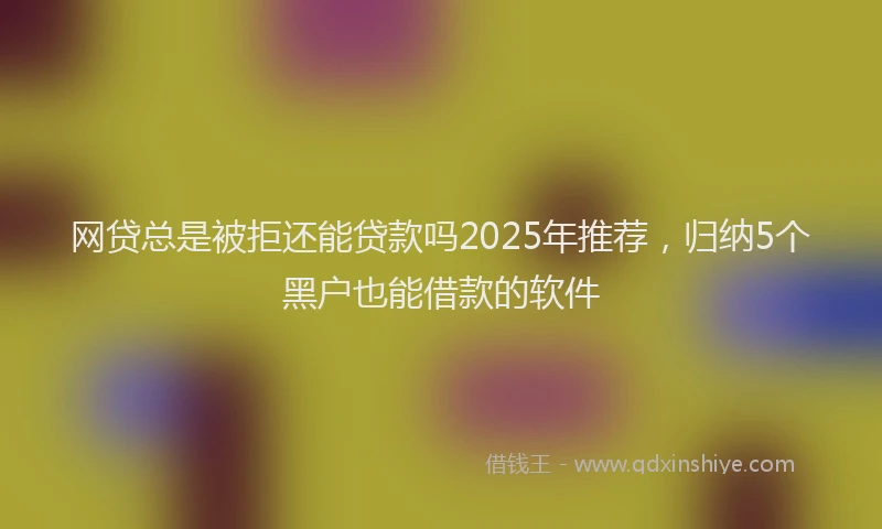 网贷总是被拒还能贷款吗2025年推荐，归纳5个黑户也能借款的软件