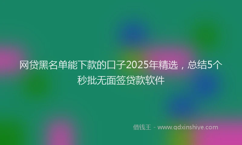 网贷黑名单能下款的口子2025年精选，总结5个秒批无面签贷款软件