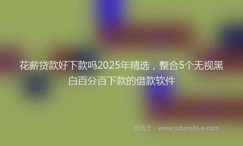花薪贷款好下款吗2025年精选，整合5个无视黑白百分百下款的借款软件