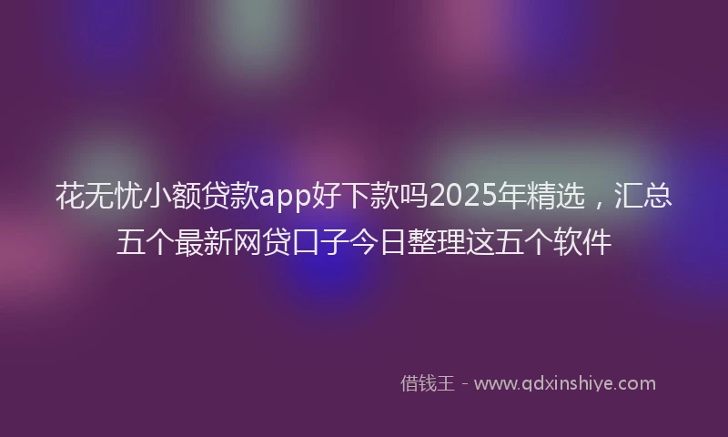 花无忧小额贷款app好下款吗2025年精选，汇总五个最新网贷口子今日整理这五个软件