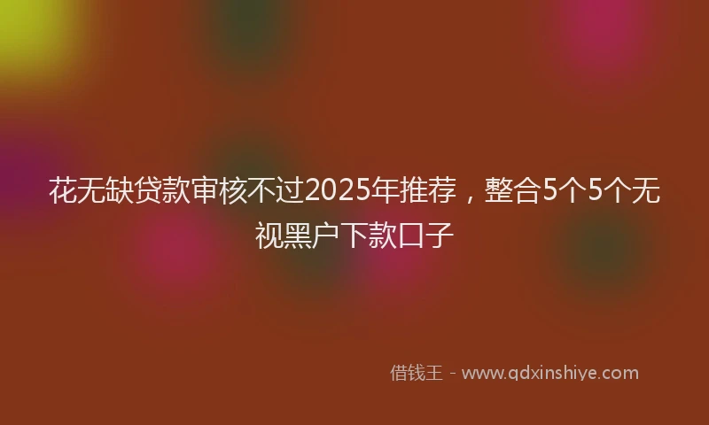 花无缺贷款审核不过2025年推荐，整合5个5个无视黑户下款口子