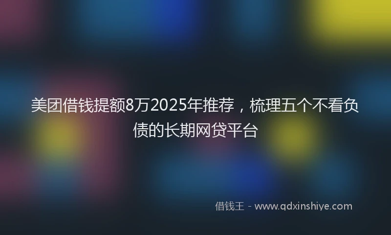 美团借钱提额8万2025年推荐，梳理五个不看负债的长期网贷平台