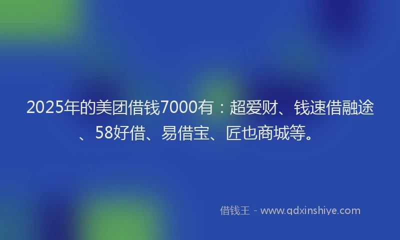 2025年的美团借钱7000有：超爱财、钱速借融途、58好借、易借宝、匠也商城等。