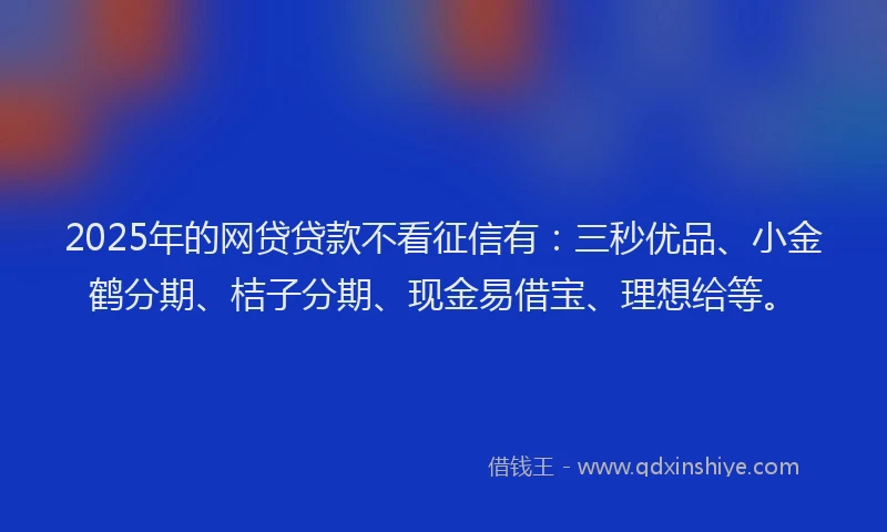 2025年的网贷贷款不看征信有：三秒优品、小金鹤分期、桔子分期、现金易借宝、理想给等。