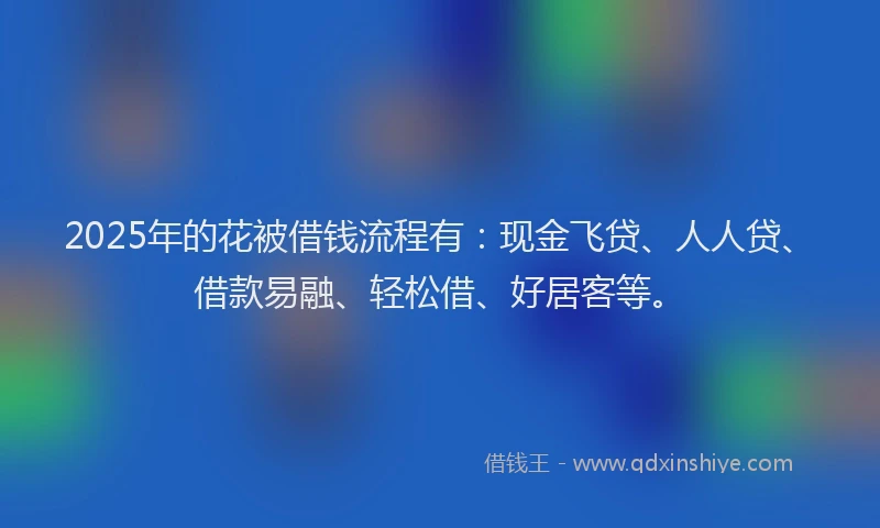 2025年的花被借钱流程有：现金飞贷、人人贷、借款易融、轻松借、好居客等。