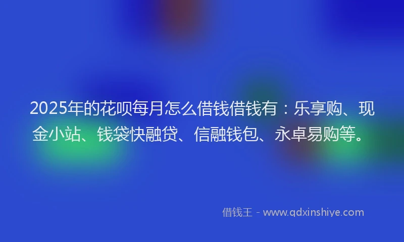 2025年的花呗每月怎么借钱借钱有：乐享购、现金小站、钱袋快融贷、信融钱包、永卓易购等。