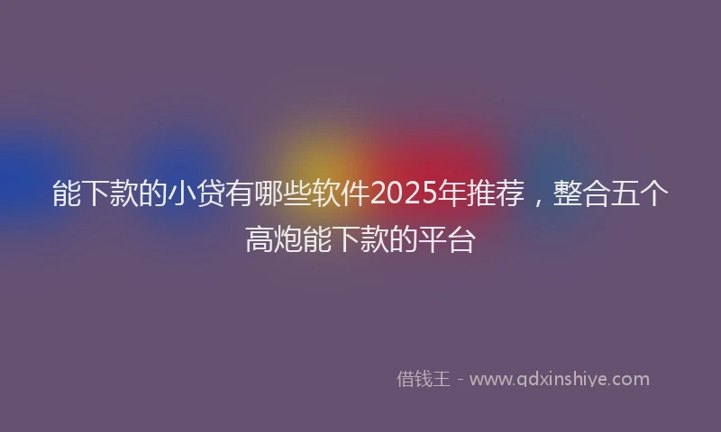 能下款的小贷有哪些软件2025年推荐，整合五个高炮能下款的平台