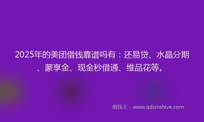 2025年的美团借钱靠谱吗有：还易贷、水晶分期、蒙享金、现金秒借通、维品花等。