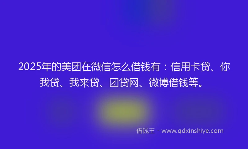 2025年的美团在微信怎么借钱有：信用卡贷、你我贷、我来贷、团贷网、微博借钱等。
