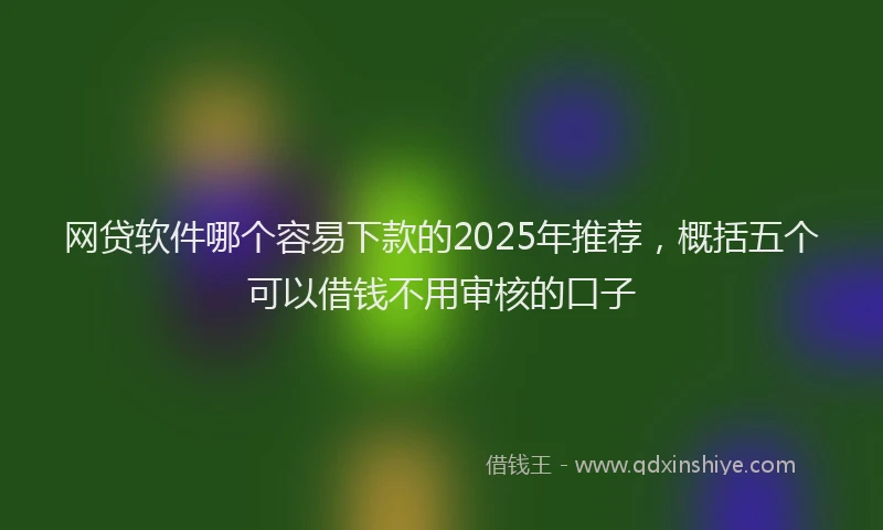 网贷软件哪个容易下款的2025年推荐，概括五个可以借钱不用审核的口子