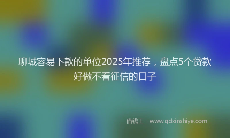 聊城容易下款的单位2025年推荐，盘点5个贷款好做不看征信的口子