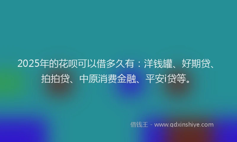 2025年的花呗可以借多久有：洋钱罐、好期贷、拍拍贷、中原消费金融、平安i贷等。