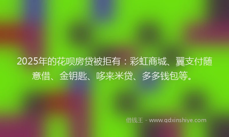 2025年的花呗房贷被拒有：彩虹商城、翼支付随意借、金钥匙、哆来米贷、多多钱包等。