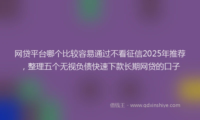 网贷平台哪个比较容易通过不看征信2025年推荐，整理五个无视负债快速下款长期网贷的口子