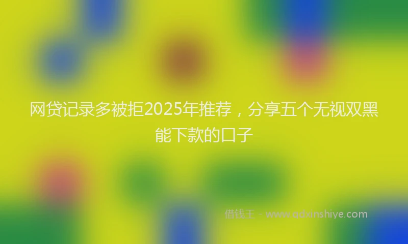 网贷记录多被拒2025年推荐，分享五个无视双黑能下款的口子