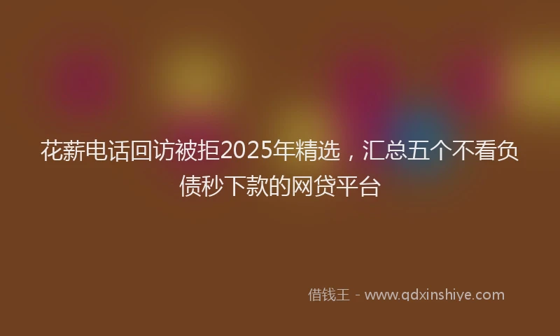 花薪电话回访被拒2025年精选，汇总五个不看负债秒下款的网贷平台