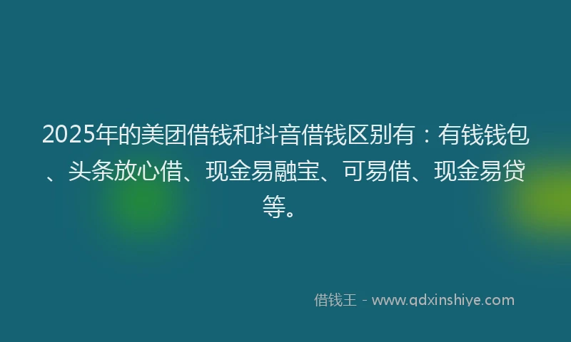 2025年的美团借钱和抖音借钱区别有：有钱钱包、头条放心借、现金易融宝、可易借、现金易贷等。