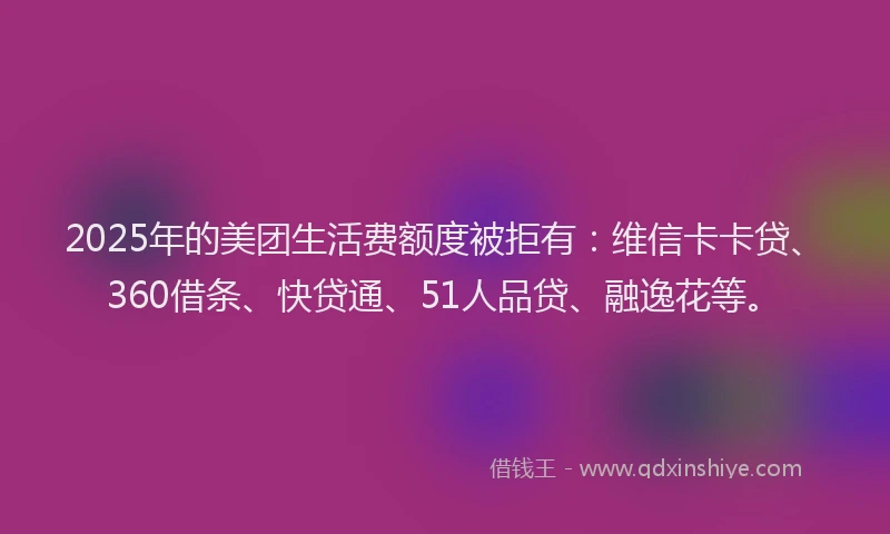 2025年的美团生活费额度被拒有：维信卡卡贷、360借条、快贷通、51人品贷、融逸花等。