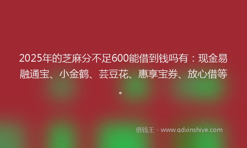 2025年的芝麻分不足600能借到钱吗有：现金易融通宝、小金鹤、芸豆花、惠享宝券、放心借等。