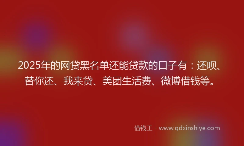2025年的网贷黑名单还能贷款的口子有：还呗、替你还、我来贷、美团生活费、微博借钱等。