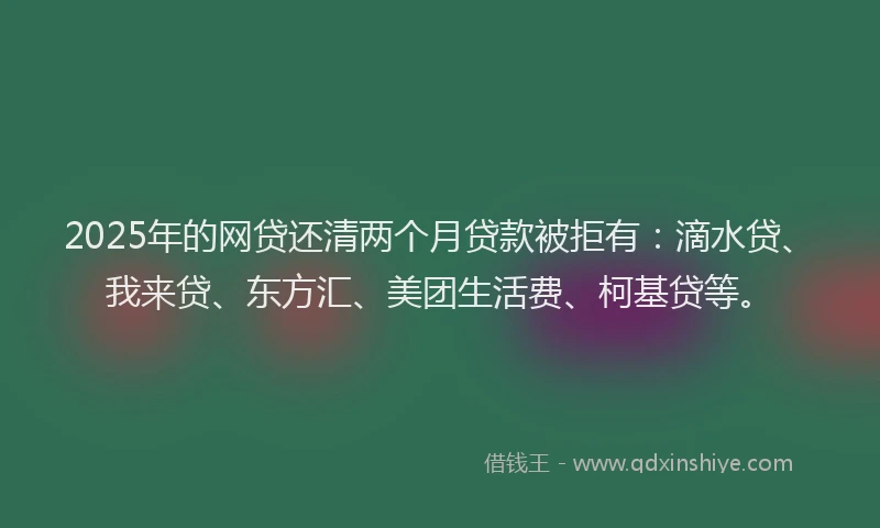 2025年的网贷还清两个月贷款被拒有：滴水贷、我来贷、东方汇、美团生活费、柯基贷等。