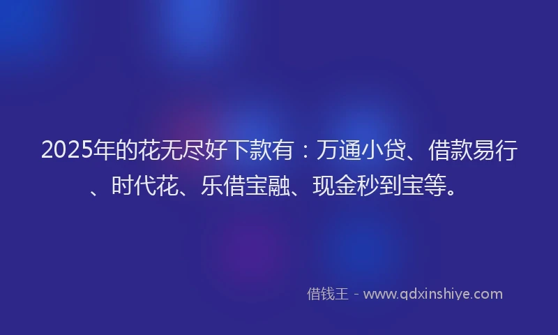 2025年的花无尽好下款有：万通小贷、借款易行、时代花、乐借宝融、现金秒到宝等。