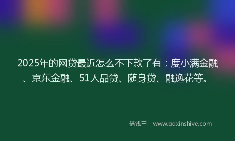 2025年的网贷最近怎么不下款了有：度小满金融、京东金融、51人品贷、随身贷、融逸花等。