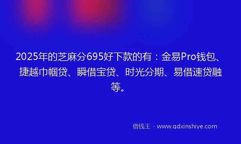 2025年的芝麻分695好下款的有：金易Pro钱包、捷越巾帼贷、瞬借宝贷、时光分期、易借速贷融等。