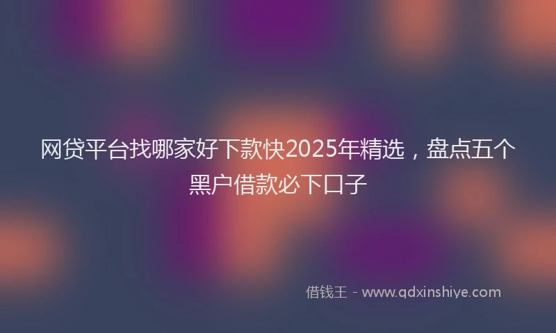 网贷平台找哪家好下款快2025年精选，盘点五个黑户借款必下口子