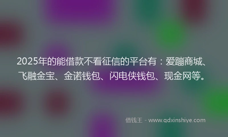 2025年的能借款不看征信的平台有：爱蹦商城、飞融金宝、金诺钱包、闪电侠钱包、现金网等。