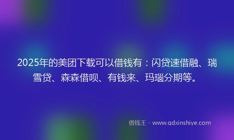 2025年的美团下载可以借钱有：闪贷速借融、瑞雪贷、森森借呗、有钱来、玛瑙分期等。