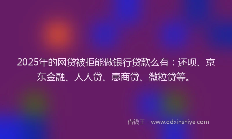 2025年的网贷被拒能做银行贷款么有：还呗、京东金融、人人贷、惠商贷、微粒贷等。