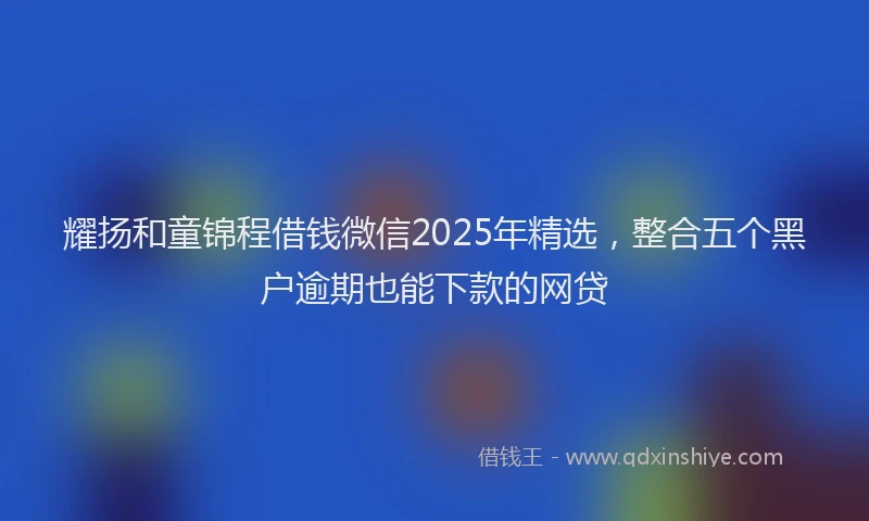 耀扬和童锦程借钱微信2025年精选，整合五个黑户逾期也能下款的网贷