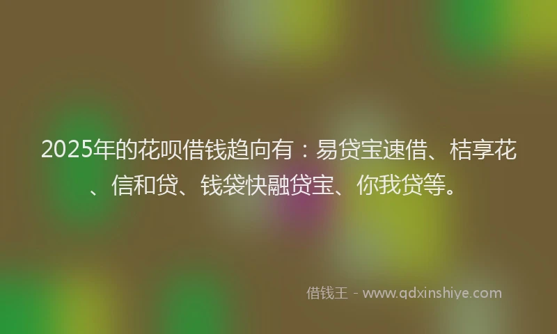 2025年的花呗借钱趋向有：易贷宝速借、桔享花、信和贷、钱袋快融贷宝、你我贷等。