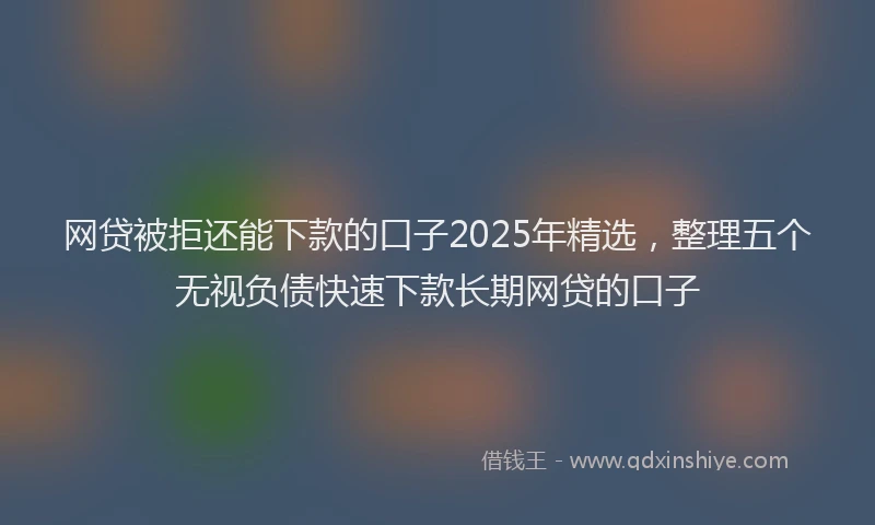 网贷被拒还能下款的口子2025年精选，整理五个无视负债快速下款长期网贷的口子