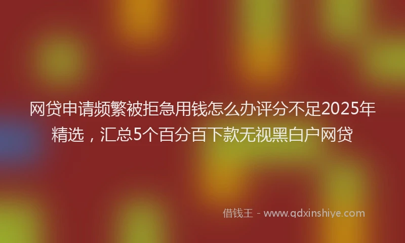 网贷申请频繁被拒急用钱怎么办评分不足2025年精选，汇总5个百分百下款无视黑白户网贷