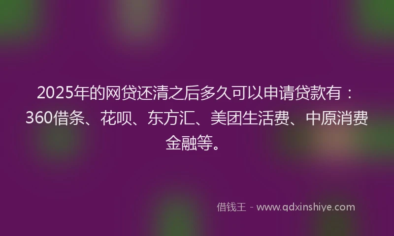 2025年的网贷还清之后多久可以申请贷款有：360借条、花呗、东方汇、美团生活费、中原消费金融等。