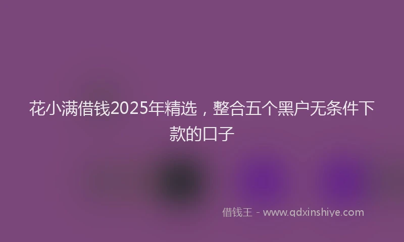 花小满借钱2025年精选，整合五个黑户无条件下款的口子
