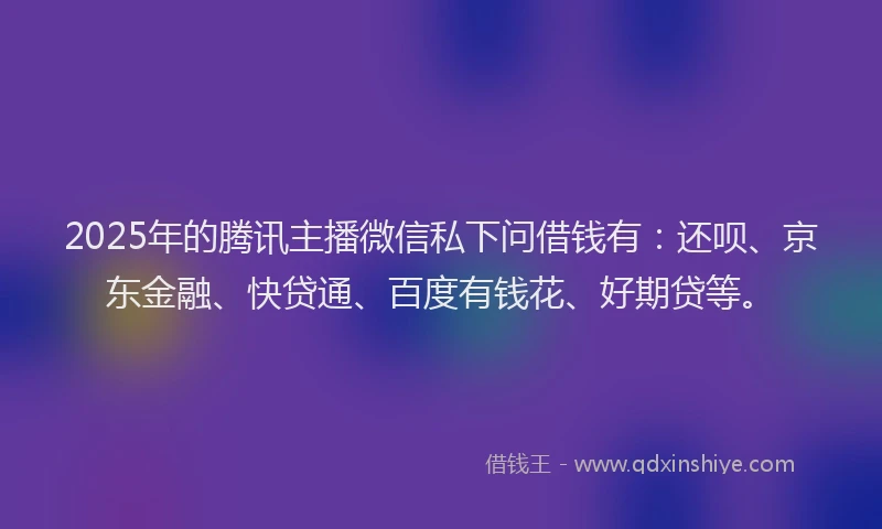 2025年的腾讯主播微信私下问借钱有：还呗、京东金融、快贷通、百度有钱花、好期贷等。