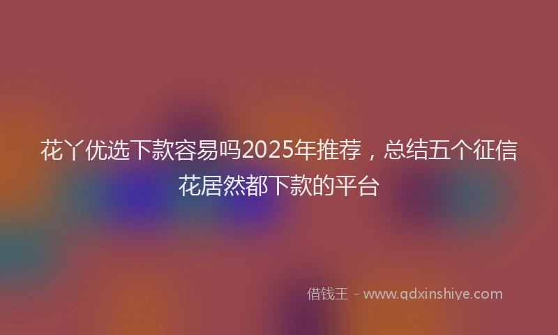 花丫优选下款容易吗2025年推荐，总结五个征信花居然都下款的平台