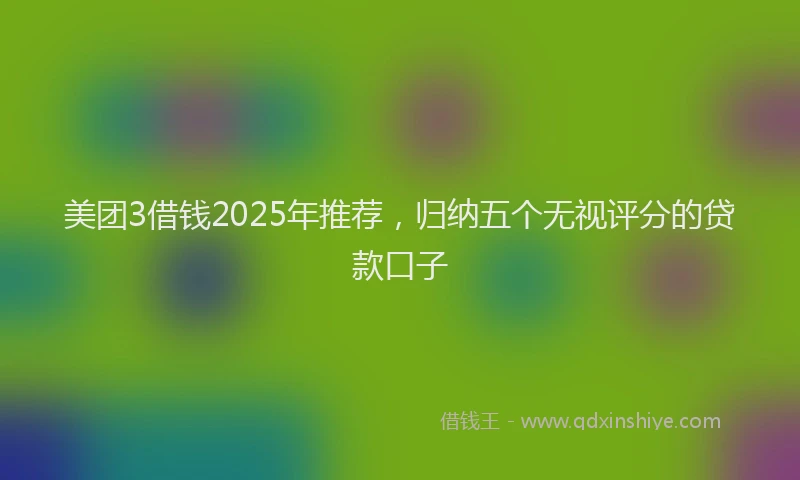 美团3借钱2025年推荐，归纳五个无视评分的贷款口子