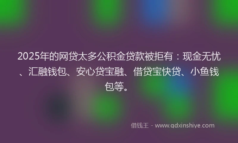 2025年的网贷太多公积金贷款被拒有：现金无忧、汇融钱包、安心贷宝融、借贷宝快贷、小鱼钱包等。