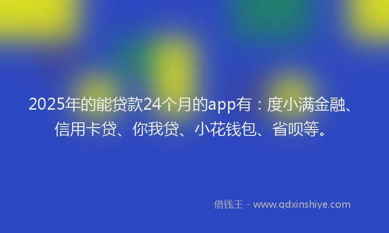 2025年的能贷款24个月的app有：度小满金融、信用卡贷、你我贷、小花钱包、省呗等。