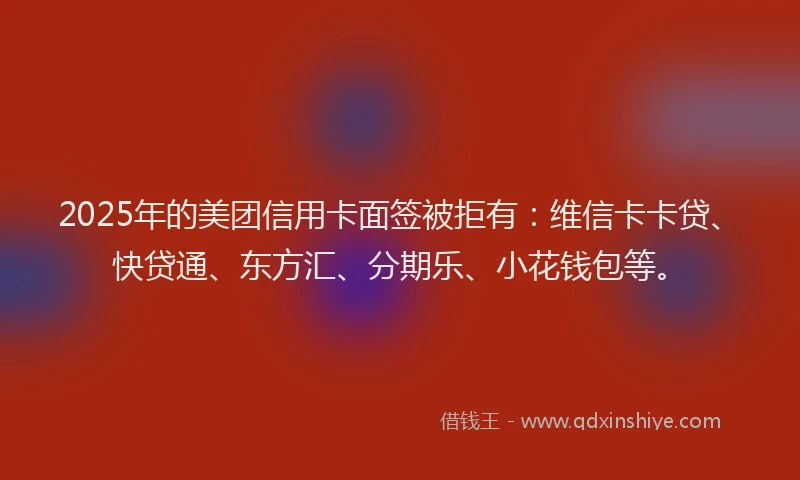2025年的美团信用卡面签被拒有：维信卡卡贷、快贷通、东方汇、分期乐、小花钱包等。